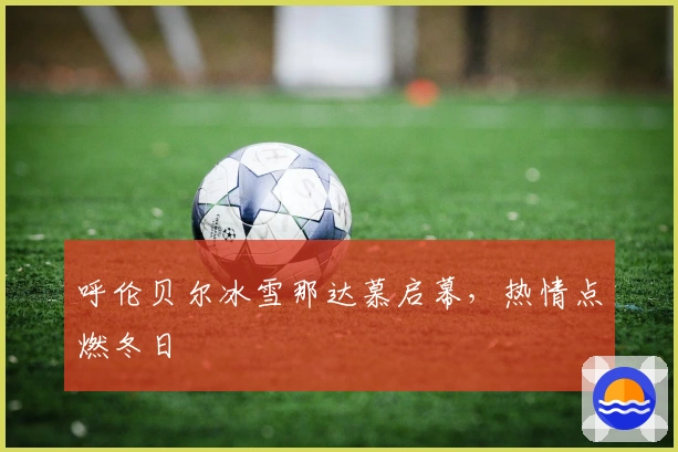 呼伦贝尔冰雪那达慕启幕，热情点燃冬日