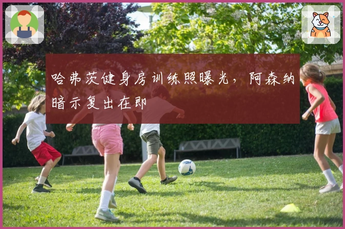 哈弗茨健身房训练照曝光，阿森纳暗示复出在即