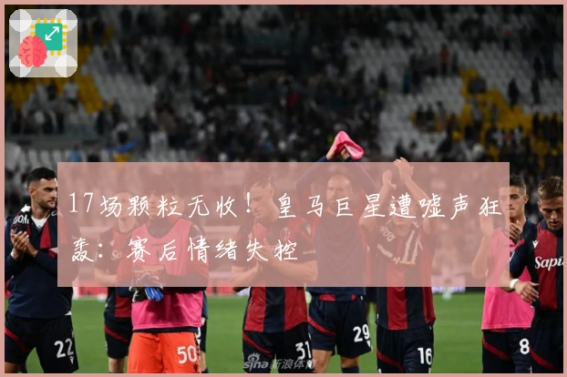 17场颗粒无收！皇马巨星遭嘘声狂轰：赛后情绪失控