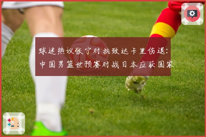 球迷热议张宁对抗致达卡里伤退：中国男篮世预赛对战日本应获国家队席位