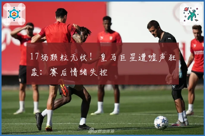 17场颗粒无收！皇马巨星遭嘘声狂轰：赛后情绪失控