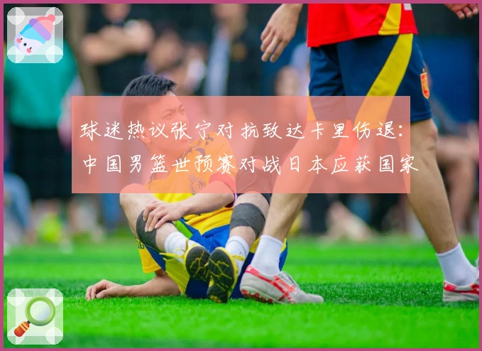球迷热议张宁对抗致达卡里伤退：中国男篮世预赛对战日本应获国家队席位